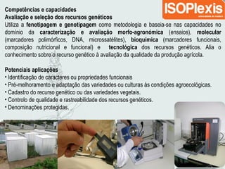 Competências e capacidades
Avaliação e seleção dos recursos genéticos
Utiliza a fenotipagem e genotipagem como metodologia e baseia-se nas capacidades no
domínio da caracterização e avaliação morfo-agronómica (ensaios), molecular
(marcadores polimórficos, DNA, microssatélites), bioquímica (marcadores funcionais,
composição nutricional e funcional) e tecnológica dos recursos genéticos. Alia o
conhecimento sobre o recurso genético à avaliação da qualidade da produção agrícola.
Potenciais aplicações
• Identificação de caracteres ou propriedades funcionais
• Pré-melhoramento e adaptação das variedades ou culturas às condições agroecológicas.
• Cadastro do recurso genético ou das variedades vegetais.
• Controlo de qualidade e rastreabilidade dos recursos genéticos.
• Denominações protegidas.
 