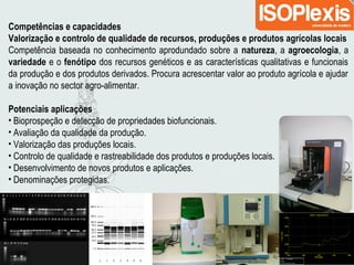 Competências e capacidades
Valorização e controlo de qualidade de recursos, produções e produtos agrícolas locais
Competência baseada no conhecimento aprodundado sobre a natureza, a agroecologia, a
variedade e o fenótipo dos recursos genéticos e as características qualitativas e funcionais
da produção e dos produtos derivados. Procura acrescentar valor ao produto agrícola e ajudar
a inovação no sector agro-alimentar.
Potenciais aplicações
• Bioprospeção e detecção de propriedades biofuncionais.
• Avaliação da qualidade da produção.
• Valorização das produções locais.
• Controlo de qualidade e rastreabilidade dos produtos e produções locais.
• Desenvolvimento de novos produtos e aplicações.
• Denominações protegidas.
 