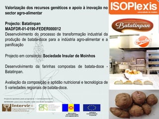 Valorização dos recursos genéticos e apoio à inovação no
sector agro-alimentar
Projecto: Batatinpan
MADFDR-01-0190-FEDER000012
Desenvolvimento do processo de transformação industrial da
produção de batata-doce para a indústria agro-alimentar e a
panificação
Projecto em consórcio: Sociedade Insular de Moinhos
Desenvolvimento da farinhas compostas de batata-doce -
Batatinpan.
Avaliação da composição e aptidão nutricional e tecnológica de
5 variedades regionais de batata-doce.
 