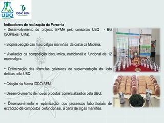 Indicadores de realização da Parceria
• Desenvolvimento do projecto BPMA pelo consórcio UBQ - BG
ISOPlexis (UMa).
• Bioprospecção das macroalgas marinhas da costa da Madeira.
• Avaliação da composição bioquímica, nutricional e funcional de 12
macroalgas.
• Optimização das fórmulas galénicas de suplementação do iodo
detidas pela UBQ.
• Criação da Marca IODO BEM.
• Desenvolvimento de novos produtos comercializados pela UBQ.
• Desenvolvimento e optimização dos processos laboratoriais de
extracção de compostos biofuncionais, a partir de algas marinhas.
 