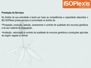 Prestação de Serviços
No âmbito da sua actividade e tendo por base as competências e capacidade adquiridas o
BG ISOPlexis presta serviços à comunidade no âmbito da:
•Prospeção, produção, seleção, saneamento e controlo de qualidade dos recursos genéticos
e do seu material de propagação.
•Avaliação, valorização e controlo de qualidade de recursos genéticos e produções agrícolas
de origem vegetal ou animal.
 