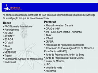 As competências técnico-científicas do ISOPlexis são potencializadas pela rede (networking)
de investigação em que se encontra envolvido.
Redes
• FAO/Bioversity International
• Plant Genomic
• AEGRO
• ARIMNET
• ECP-GR
• CYMMIT
• INEA
• SuperB
• NETBIOME
• Tritigen
• Germobanco Agrícola da Macaronésia
• Rede Rural
Parcerias
• Alberta Innovates - Canadá
• CIRAD e INRA
• JKI - Julius Kühn-Institut - Alemanha
• INIAV
• ICAAM
• DRADR
• Associação de Agricultores da Madeira
• Associação de Jovens Agricultores da Madeira e
Porto Santo (AJAMPS)
• Junta de Freguesia do Jardim da Serra
• Junta de Freguesia da Fajã da Ovelha
• Insular de Moinhos
• UBQ
• Melaria do Norte
• Adenorma
 