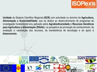 Unidade do Sistema Científico Regional (SCR) com actividade no domínio da Agricultura,
Alimentação e Sustentabilidade, que se dedica ao desenvolvimento de programas de
investigação fundamental e/ou aplicada sobre Agrobiodiversidade e Recursos Genéticos
para Agricultura e Alimentação (RGAA), na perspetiva da promoção do conhecimento, da
avaliação e valorização dos recursos, da transferência de tecnologia e do apoio à
bioeconomia.
 