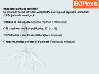 Indicadores gerais de actividade
Em resultado da sua actividade o BG ISOPlexis atingiu os seguintes indicadores:
• 23 Projectos de investigação.
• 8 Redes de investigação nacionais, regionais e internacional.
• 351 trabalhos científicos publicados: 351 (h = 12).
• 25 Protocolos e acordos de colaboração (4 empresas).
• 7 registos, direitos de obtentor ou marcas (Propriedade intelectual).
 