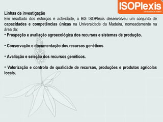 Linhas de investigação
Em resultado dos esforços e actividade, o BG ISOPlexis desenvolveu um conjunto de
capacidades e competências únicas na Universidade da Madeira, nomeadamente na
área da:
• Prospeção e avaliação agroecológica dos recursos e sistemas de produção.
• Conservação e documentação dos recursos genéticos.
• Avaliação e seleção dos recursos genéticos.
• Valorização e controlo de qualidade de recursos, produções e produtos agrícolas
locais.
 
