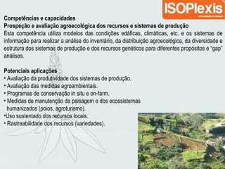 Competências e capacidades
Prospeção e avaliação agroecológica dos recursos e sistemas de produção
Esta competência utiliza modelos das condições edáficas, climáticas, etc. e os sistemas de
informação para realizar a análise do inventário, da distribuição agroecológica, da diversidade e
estrutura dos sistemas de produção e dos recursos genéticos para diferentes propósitos e “gap”
análises.
Potenciais aplicações
• Avaliação da produtividade dos sistemas de produção.
• Avaliação das medidas agroambientais.
• Programas de conservação in situ e on-farm.
• Medidas de manutenção da paisagem e dos ecossistemas
humanizados (poios, agroturismo).
•Uso sustentado dos recursos locais.
• Rastreabilidade dos recursos (variedades).
 