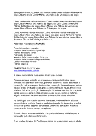 Bandejas de Isopor, Quanto Custa Montar Montar uma Fábrica de Marmitex de
Isopor, Quanto Custa Montar Montar uma Fábrica de Embalagens de Isopor
Quero Montar uma Fábrica de Isopor, Quero Montar uma Fábrica de Blocos de
Isopor, Quero Montar uma Fábrica de Isopor para Laje, Quero Montar uma
Fábrica de Bandejas de Isopor, Quero Montar uma Fábrica de Marmitex de
Isopor, Quero Montar uma Fábrica de Embalagens de Isopor
Quero Abrir uma Fábrica de Isopor, Quero Abrir uma Fábrica de Blocos de
Isopor, Quero Abrir uma Fábrica de Isopor para Laje, Quero Abrir uma Fábrica
de Bandejas de Isopor, Quero Abrir uma Fábrica de Marmitex de Isopor, Quero
Abrir uma Fábrica de Embalagens de Isopor
Pesquisas relacionadas GOOGLE:
Como fabricar isopor caseiro
Maquina de fabricar isopor para laje
Fabrica de isopor a venda
Fabricação de isopor
Maquina de fabricar marmitex de isopor
Maquina de fabricar embalagens de isopor
Como é fabricado o isopor
Fabrica isopor rj
ENGETECNO: 35. 3721.1488
http://www.engetecno.com.br/
O isopor é um material muito usado em diversas formas.
Podendo ser para proteção em embalagens, isolamento térmico, caixas
térmicas para bebidas e alimentos, pranchas esportivas, blocos destinados a
construção civil, embalagem de alimentos, construção de cenários para teatros,
novelas e toda produção cênica, proteção em automóveis novos, brinquedos e
produtos delicados, produção de decoração de festas e eventos, decoração de
carros alegóricos para desfiles, embalagens de louças, cristais e materiais
frágeis, usados em trabalhos escolares e entre muitas outras atividades.
Na construção civil é usado devido a sua leveza, isolante térmico, acústico,
para controlar a umidade devido a sua baixa absorção de água e tem uma boa
resistência química podendo ser utilizado juntamente com outros materiais
como cimento, tintas e massas para pintura.
Portanto devido a sua versatilidade, o isopor tem inúmeras utilidades para a
construção civil e baixo custo também.
É um produto derivado do Petróleo que passa por um processo que é a adição
 