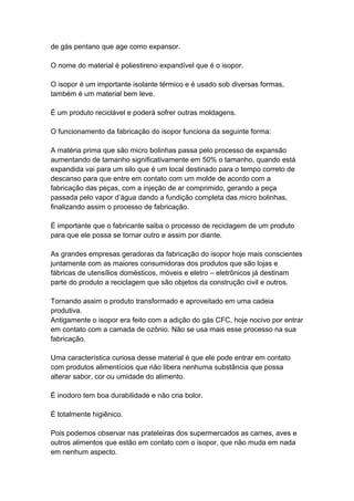 de gás pentano que age como expansor.
O nome do material é poliestireno expandível que é o isopor.
O isopor é um importante isolante térmico e é usado sob diversas formas,
também é um material bem leve.
É um produto reciclável e poderá sofrer outras moldagens.
O funcionamento da fabricação do isopor funciona da seguinte forma:
A matéria prima que são micro bolinhas passa pelo processo de expansão
aumentando de tamanho significativamente em 50% o tamanho, quando está
expandida vai para um silo que é um local destinado para o tempo correto de
descanso para que entre em contato com um molde de acordo com a
fabricação das peças, com a injeção de ar comprimido, gerando a peça
passada pelo vapor d’água dando a fundição completa das micro bolinhas,
finalizando assim o processo de fabricação.
É importante que o fabricante saiba o processo de reciclagem de um produto
para que ele possa se tornar outro e assim por diante.
As grandes empresas geradoras da fabricação do isopor hoje mais conscientes
juntamente com as maiores consumidoras dos produtos que são lojas e
fábricas de utensílios domésticos, móveis e eletro – eletrônicos já destinam
parte do produto a reciclagem que são objetos da construção civil e outros.
Tornando assim o produto transformado e aproveitado em uma cadeia
produtiva.
Antigamente o isopor era feito com a adição do gás CFC, hoje nocivo por entrar
em contato com a camada de ozônio. Não se usa mais esse processo na sua
fabricação.
Uma característica curiosa desse material é que ele pode entrar em contato
com produtos alimentícios que não libera nenhuma substância que possa
alterar sabor, cor ou umidade do alimento.
É inodoro tem boa durabilidade e não cria bolor.
É totalmente higiênico.
Pois podemos observar nas prateleiras dos supermercados as carnes, aves e
outros alimentos que estão em contato com o isopor, que não muda em nada
em nenhum aspecto.
 