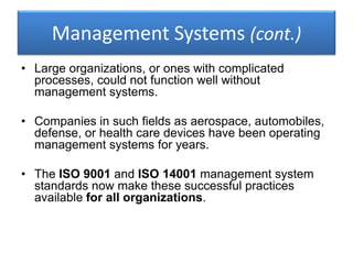 Management Systems (cont.)
• Large organizations, or ones with complicated
processes, could not function well without
management systems.
• Companies in such fields as aerospace, automobiles,
defense, or health care devices have been operating
management systems for years.
• The ISO 9001 and ISO 14001 management system
standards now make these successful practices
available for all organizations.
 