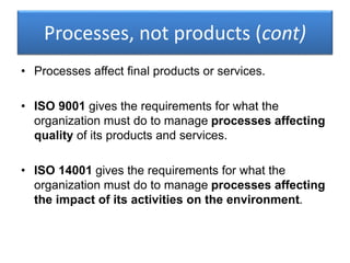 Processes, not products (cont)
• Processes affect final products or services.
• ISO 9001 gives the requirements for what the
organization must do to manage processes affecting
quality of its products and services.
• ISO 14001 gives the requirements for what the
organization must do to manage processes affecting
the impact of its activities on the environment.
 