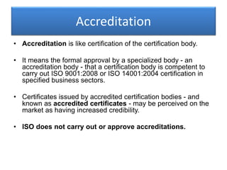 Accreditation
• Accreditation is like certification of the certification body.
• It means the formal approval by a specialized body - an
accreditation body - that a certification body is competent to
carry out ISO 9001:2008 or ISO 14001:2004 certification in
specified business sectors.
• Certificates issued by accredited certification bodies - and
known as accredited certificates - may be perceived on the
market as having increased credibility.
• ISO does not carry out or approve accreditations.
 
