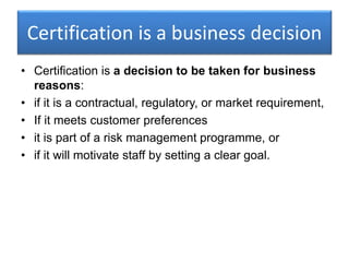 Certification is a business decision
• Certification is a decision to be taken for business
reasons:
• if it is a contractual, regulatory, or market requirement,
• If it meets customer preferences
• it is part of a risk management programme, or
• if it will motivate staff by setting a clear goal.
 