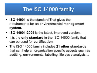 The ISO 14000 family
• ISO 14001 is the standard That gives the
requirements for an environmental management
system.
• ISO 14001:2004 is the latest, improved version.
• It is the only standard in the ISO 14000 family that
can be used for certification.
• The ISO 14000 family includes 21 other standards
that can help an organization specific aspects such as
auditing, environmental labelling, life cycle analysis…
 