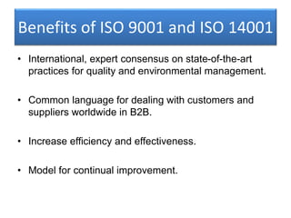 Benefits of ISO 9001 and ISO 14001
• International, expert consensus on state-of-the-art
practices for quality and environmental management.
• Common language for dealing with customers and
suppliers worldwide in B2B.
• Increase efficiency and effectiveness.
• Model for continual improvement.
 