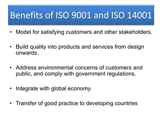 Benefits of ISO 9001 and ISO 14001
• Model for satisfying customers and other stakeholders.
• Build quality into products and services from design
onwards.
• Address environmental concerns of customers and
public, and comply with government regulations.
• Integrate with global economy.
• Transfer of good practice to developing countries
 