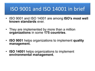 ISO 9001 and ISO 14001 in brief
• ISO 9001 and ISO 14001 are among ISO's most well
known standards ever.
• They are implemented by more than a million
organizations in some 175 countries.
• ISO 9001 helps organizations to implement quality
management.
• ISO 14001 helps organizations to implement
environmental management.
 
