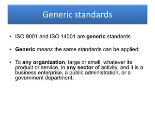 Generic standards
• ISO 9001 and ISO 14001 are generic standards
• Generic means the same standards can be applied:
• To any organization, large or small, whatever its
product or service, in any sector of activity, and it is a
business enterprise, a public administration, or a
government department.
 