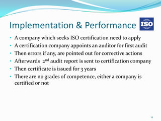 Implementation & Performance
• A company which seeks ISO certification need to apply
• A certification company appoints an auditor for first audit
• Then errors if any, are pointed out for corrective actions
• Afterwards 2nd audit report is sent to certification company
• Then certificate is issued for 3 years
• There are no grades of competence, either a company is
  certified or not




                                                                12
 
