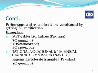 Conti…
Performance and reputation is always enhanced by
getting ISO certification.
Examples:
1. FAST Cables Ltd. Lahore (Pakistan)
    ISO 9001:2008
    OHSAS18001:2007
    ISO 14001:2004
2. NATIONAL VOCATIONAL & TECHNICAL
    TRAINING COMMISSION (NAVTTC)
    Regional Directorate Islamabad(Pakistan)
    ISO 9001:2008
                                                   13
 