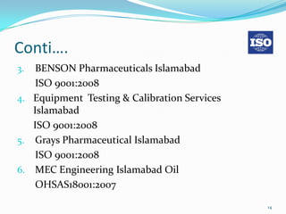 Conti….
3.  BENSON Pharmaceuticals Islamabad
    ISO 9001:2008
4. Equipment Testing & Calibration Services
   Islamabad
   ISO 9001:2008
5. Grays Pharmaceutical Islamabad
    ISO 9001:2008
6. MEC Engineering Islamabad Oil
    OHSAS18001:2007

                                              14
 