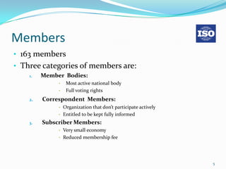 Members
• 163 members
• Three categories of members are:
    1.   Member Bodies:
              •   Most active national body
              •   Full voting rights
    2.   Correspondent Members:
              • Organization that don’t participate actively
              • Entitled to be kept fully informed

    3.   Subscriber Members:
              • Very small economy
              • Reduced membership fee




                                                               5
 