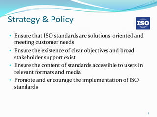 Strategy & Policy
• Ensure that ISO standards are solutions-oriented and
  meeting customer needs
• Ensure the existence of clear objectives and broad
  stakeholder support exist
• Ensure the content of standards accessible to users in
  relevant formats and media
• Promote and encourage the implementation of ISO
  standards



                                                           8
 