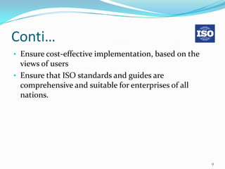 Conti…
• Ensure cost-effective implementation, based on the
  views of users
• Ensure that ISO standards and guides are
  comprehensive and suitable for enterprises of all
  nations.




                                                       9
 