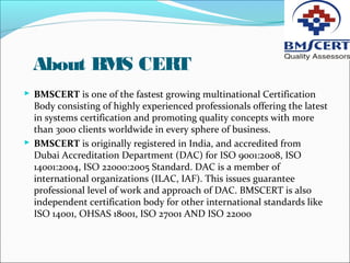 About BMS CERT
 BMSCERT is one of the fastest growing multinational Certification
Body consisting of highly experienced professionals offering the latest
in systems certification and promoting quality concepts with more
than 3000 clients worldwide in every sphere of business.
 BMSCERT is originally registered in India, and accredited from
Dubai Accreditation Department (DAC) for ISO 9001:2008, ISO
14001:2004, ISO 22000:2005 Standard. DAC is a member of
international organizations (ILAC, IAF). This issues guarantee
professional level of work and approach of DAC. BMSCERT is also
independent certification body for other international standards like
ISO 14001, OHSAS 18001, ISO 27001 AND ISO 22000
 
