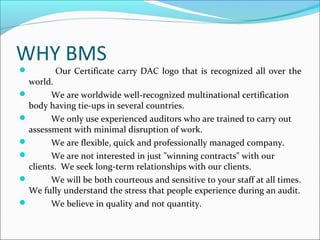 WHY BMS
 Our Certificate carry DAC logo that is recognized all over the
world.
 We are worldwide well-recognized multinational certification
body having tie-ups in several countries.
 We only use experienced auditors who are trained to carry out
assessment with minimal disruption of work.
 We are flexible, quick and professionally managed company.
 We are not interested in just "winning contracts" with our
clients. We seek long-term relationships with our clients.
 We will be both courteous and sensitive to your staff at all times.
We fully understand the stress that people experience during an audit.
 We believe in quality and not quantity.
 