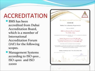 ACCREDITATION
BMS has been
accredited from Dubai
Accreditation Board,
which is a member of
International
Accreditation Forum
(IAF) for the following
scopes.
Management Systems
according to ISO 9001 ,
ISO 14001 and ISO
22000
 
