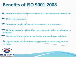 Benefits of ISO 9001:2008
Defects are caught earlier and are corrected at a lower cost.
Defining procedures identifies current practices that are obsolete or
inefficient
Documented procedures are easier for new employees to follow.
Organizations retain or increase market share, increasing sales or
revenues
Defect rates decrease
Procedures ensure corrective action is taken whenever defects occur.
 