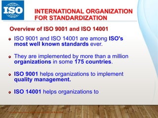 INTERNATIONAL ORGANIZATION
FOR STANDARDIZATION
Quality Assurance, Ateeq Hashmi, ISO, 08 May 2018
Overview of ISO 9001 and ISO 14001
ISO 9001 and ISO 14001 are among ISO's
most well known standards ever.
They are implemented by more than a million
organizations in some 175 countries.
ISO 9001 helps organizations to implement
quality management.
ISO 14001 helps organizations to
 