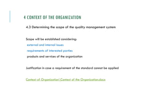 4 CONTEXT OF THE ORGANIZATION
4.3 Determining the scope of the quality management system
Scope will be established considering:
external and internal issues
requirements of interested parties
products and services of the organization
Justification in case a requirement of the standard cannot be applied
Context of OrganizationContext of the Organization.docx
 