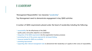 5 LEADERSHIP
‘Management Responsibility’ now becomes ‘Leadership’
Top Management need to demonstrate engagement in key QMS activities
A number of QMS requirements placed under the head of Leadership including the following:
 accountability for the effectiveness of the QMS
 quality policy and quality objectives are established
 integration of the QMS requirements into the organization’s business processes
 promoting the use of the process approach & risk based thinking.
 resources needed for QMS are available
 promoting improvement
 supporting other relevant management roles to demonstrate their leadership as it applies to their areas of responsibility.
 