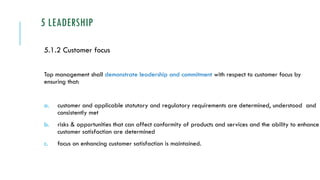 5 LEADERSHIP
5.1.2 Customer focus
Top management shall demonstrate leadership and commitment with respect to customer focus by
ensuring that:
a. customer and applicable statutory and regulatory requirements are determined, understood and
consistently met
b. risks & opportunities that can affect conformity of products and services and the ability to enhance
customer satisfaction are determined
c. focus on enhancing customer satisfaction is maintained.
 