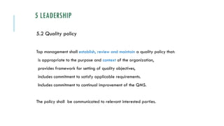 5 LEADERSHIP
5.2 Quality policy
Top management shall establish, review and maintain a quality policy that:
is appropriate to the purpose and context of the organization,
provides framework for setting of quality objectives,
includes commitment to satisfy applicable requirements.
Includes commitment to continual improvement of the QMS.
The policy shall be communicated to relevant interested parties.
 