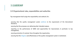 5 LEADERSHIP
5.3 Organizational roles, responsibilities and authorities
Top management shall assign the responsibility and authority for:
ensuring that the quality management system conforms to the requirements of this International
Standard,
ensuring that the processes are delivering their intended outputs,
reporting on the performance of QMS and opportunities for improvement, in particular to top
management,
ensuring promotion of customer focus throughout the organization,
ensuring that the integrity and effectiveness of the quality management system is maintained.
 