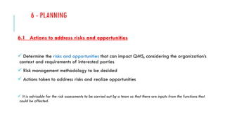 6 - PLANNING
6.1 Actions to address risks and opportunities
 Determine the risks and opportunities that can impact QMS, considering the organization’s
context and requirements of interested parties
 Risk management methodology to be decided
 Actions taken to address risks and realize opportunities
 It is advisable for the risk assessments to be carried out by a team so that there are inputs from the functions that
could be affected.
 