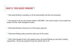 WHAT IS “RISK-BASED THINKING”?
 Risk-based thinking is something we all do automatically and often sub-consciously
 The concept of risk has always been implicit in ISO 9001 – this revision makes it more explicit and
builds it into the whole management system
 Risk-based thinking is already part of the process approach
 Risk-based thinking makes preventive action part of the routine
 Risk is often thought of only in the negative sense, risk-based thinking can also help to identify
opportunities - this can be considered to be the positive side of risk
 
