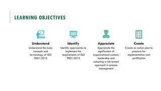 LEARNING OBJECTIVES
Understand
Understand the basic
concepts and
terminology of ISO
9001:2015
Identify
Identify approaches to
implement the
requirements of ISO
9001:2015
Appreciate
Appreciate the
significance of
organizational context,
leadership and
adopting a risk-based
approach in process
management
Create
Create an action plan to
prepare for
implementation and
certification
 