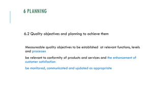 6 PLANNING
6.2 Quality objectives and planning to achieve them
Measureable quality objectives to be established at relevant functions, levels
and processes
be relevant to conformity of products and services and the enhancement of
customer satisfaction
be monitored, communicated and updated as appropriate
 