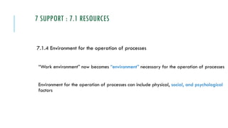 7 SUPPORT : 7.1 RESOURCES
7.1.4 Environment for the operation of processes
“Work environment” now becomes “environment” necessary for the operation of processes
Environment for the operation of processes can include physical, social, and psychological
factors
 