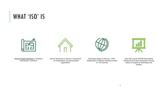 WHAT ‘ISO’ IS
World’s largest developer of voluntary
international standards
Central Secretariat in Geneva, Switzerland
- An independent, non-governmental
organization
Operations began in February 1947 -
Membership of national standards bodies
of 162 countries
Since then around 20,500 International
Standards have been developed covering
almost all aspects of technology and
business
3
 