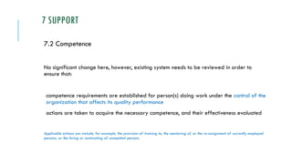 7 SUPPORT
7.2 Competence
No significant change here, however, existing system needs to be reviewed in order to
ensure that:
competence requirements are established for person(s) doing work under the control of the
organization that affects its quality performance
actions are taken to acquire the necessary competence, and their effectiveness evaluated
Applicable actions can include, for example, the provision of training to, the mentoring of, or the re-assignment of currently employed
persons; or the hiring or contracting of competent persons
 