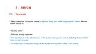 7 - SUPPORT
7.3 Awareness
 Now a separate clause and covers all persons doing work under organization’s control. Persons
will be aware of:
 Quality policy
 Relevant quality objectives
Their contribution to the effectiveness of the quality management system, including the benefits of
improved performance
The implications of not conforming with the quality management system requirements
 
