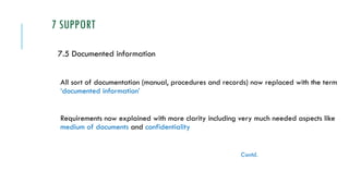 7 SUPPORT
7.5 Documented information
All sort of documentation (manual, procedures and records) now replaced with the term
‘documented information’
Requirements now explained with more clarity including very much needed aspects like
medium of documents and confidentiality
Contd.
 