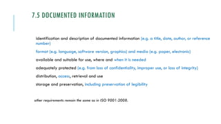 7.5 DOCUMENTED INFORMATION
identification and description of documented information (e.g. a title, date, author, or reference
number)
format (e.g. language, software version, graphics) and media (e.g. paper, electronic)
available and suitable for use, where and when it is needed
adequately protected (e.g. from loss of confidentiality, improper use, or loss of integrity)
distribution, access, retrieval and use
storage and preservation, including preservation of legibility
other requirements remain the same as in ISO 9001:2008.
 