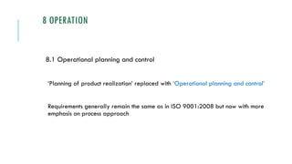 8 OPERATION
8.1 Operational planning and control
‘Planning of product realization’ replaced with ‘Operational planning and control’
Requirements generally remain the same as in ISO 9001:2008 but now with more
emphasis on process approach
 
