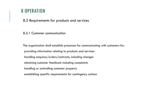 8 OPERATION
8.2 Requirements for products and services
8.2.1 Customer communication
The organization shall establish processes for communicating with customers for:
providing information relating to products and services
handling enquires/orders/contracts, including changes
obtaining customer feedback including complaints
handling or controlling customer property
establishing specific requirements for contingency actions
 