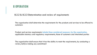 8 OPERATION
8.2.2 & 8.2.3 Determination and review of requirements
The organization shall determine the requirements for the products and services to be offered to
customers
Product and service requirements include those considered necessary by the organization,
applicable statutory and regulatory requirements, those of customers and interested parties
The organization shall ensure that it has the ability to meet the requirements, by conducting a
review, before making any commitment
 